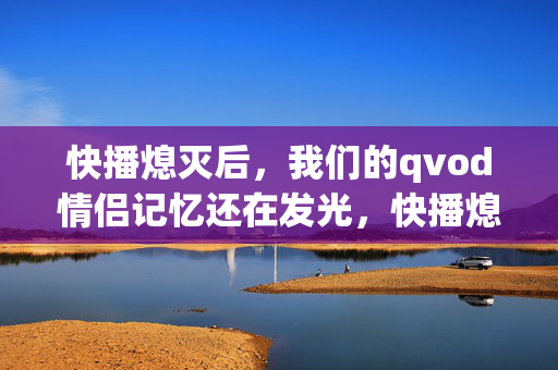快播熄灭后,我们的qvod情侣记忆还在发光,快播熄灭,情侣qvod记忆发光 快播熄灭后,我们的qvod情侣记忆还在发光,快播熄灭,情侣qvod记忆发光