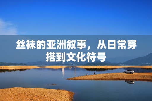 丝袜的亚洲叙事,从日常穿搭到文化符号 丝袜的亚洲叙事,从日常穿搭到文化符号