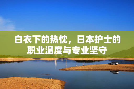 白衣下的热忱,日本护士的职业温度与专业坚守 白衣下的热忱,日本护士的职业温度与专业坚守