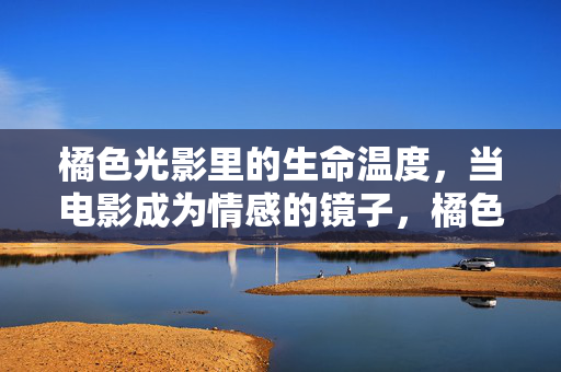 橘色光影里的生命温度,当电影成为情感的镜子,橘色光影里的生命温度,电影的情感镜像 橘色光影里的生命温度,当电影成为情感的镜子,橘色光影里的生命温度,电影的情感镜像