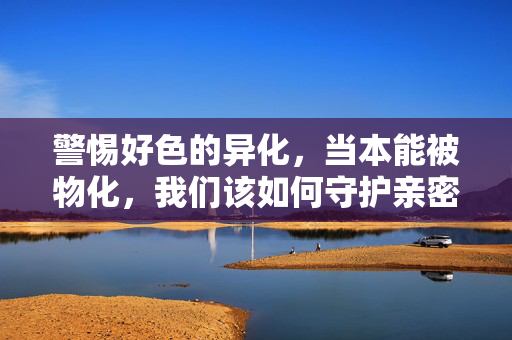 警惕好色的异化,当本能被物化,我们该如何守护亲密关系的本质?警惕好色异化,守护亲密关系的本质 警惕好色的异化,当本能被物化,我们该如何守护亲密关系的本质?警惕好色异化,守护亲密关系的本质