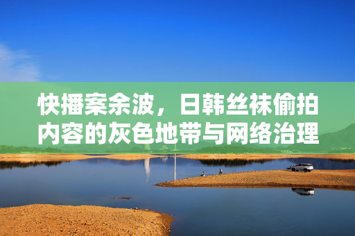 快播案余波,日韩丝袜偷拍内容的灰色地带与网络治理反思,快播案余波,丝袜偷拍灰色地带与网络治理反思 快播案余波,日韩丝袜偷拍内容的灰色地带与网络治理反思,快播案余波,丝袜偷拍灰色地带与网络治理反思
