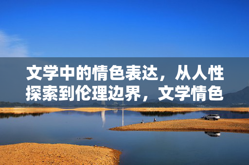 文学中的情色表达,从人性探索到伦理边界,文学情色表达,人性探索与伦理边界之辨 文学中的情色表达,从人性探索到伦理边界,文学情色表达,人性探索与伦理边界之辨