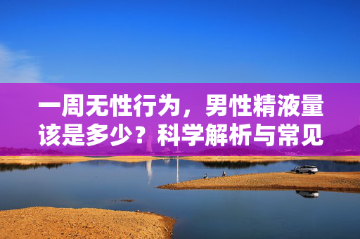 一周无性行为,男性精液量该是多少?科学解析与常见误区,男性一周无性行为精液量,科学解析与常见误区 一周无性行为,男性精液量该是多少?科学解析与常见误区,男性一周无性行为精液量,科学解析与常见误区