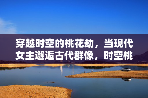 穿越时空的桃花劫,当现代女主邂逅古代群像,时空桃花劫,现代女主邂逅古代群像 穿越时空的桃花劫,当现代女主邂逅古代群像,时空桃花劫,现代女主邂逅古代群像