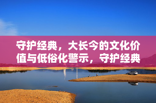 守护经典,大长今的文化价值与低俗化警示,守护经典大长今,文化价值与低俗化警示 守护经典,大长今的文化价值与低俗化警示,守护经典大长今,文化价值与低俗化警示