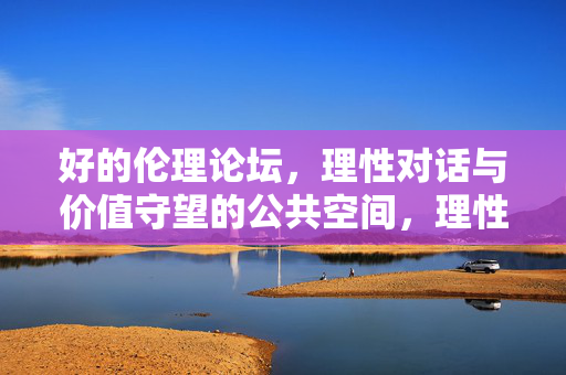 好的伦理论坛,理性对话与价值守望的公共空间,理性对话与价值守望的伦理论坛 好的伦理论坛,理性对话与价值守望的公共空间,理性对话与价值守望的伦理论坛