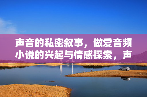 声音的私密叙事,做爱音频小说的兴起与情感探索,声音的私密叙事,做爱音频小说的兴起与情感探索 声音的私密叙事,做爱音频小说的兴起与情感探索,声音的私密叙事,做爱音频小说的兴起与情感探索