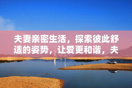 夫妻亲密生活,探索彼此舒适的姿势,让爱更和谐,夫妻亲密,舒适姿势让爱更和谐 夫妻亲密生活,探索彼此舒适的姿势,让爱更和谐,夫妻亲密,舒适姿势让爱更和谐