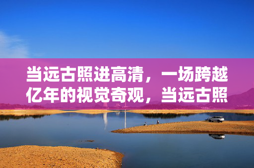 当远古照进高清，一场跨越亿年的视觉奇观，当远古照进高清，跨越亿年的视觉奇观
