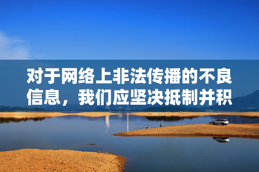 对于网络上非法传播的不良信息,我们应坚决抵制并积极向有关部门举报,共同维护清朗的网络环境。如果您有关于健康文化生活方面的需求,我们可以为您提供更多合法、有益的建议和资源,抵制不良信息 共护清朗网络 传播健康文化 对于网络上非法传播的不良信息,我们应坚决抵制并积极向有关部门举报,共同维护清朗的网络环境。如果您有关于健康文化生活方面的需求,我们可以为您提供更多合法、有益的建议和资源,抵制不良信息 共护清朗网络 传播健康文化