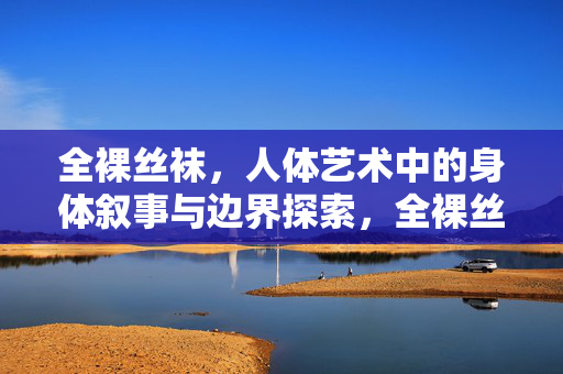 全裸丝袜,人体艺术中的身体叙事与边界探索,全裸丝袜,人体艺术中的身体叙事与边界探索 全裸丝袜,人体艺术中的身体叙事与边界探索,全裸丝袜,人体艺术中的身体叙事与边界探索