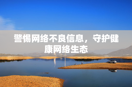 警惕网络不良信息,守护健康网络生态 警惕网络不良信息,守护健康网络生态