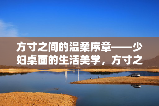方寸之间的温柔序章——少妇桌面的生活美学,方寸之间的温柔序章——少妇桌面的生活美学 方寸之间的温柔序章——少妇桌面的生活美学,方寸之间的温柔序章——少妇桌面的生活美学