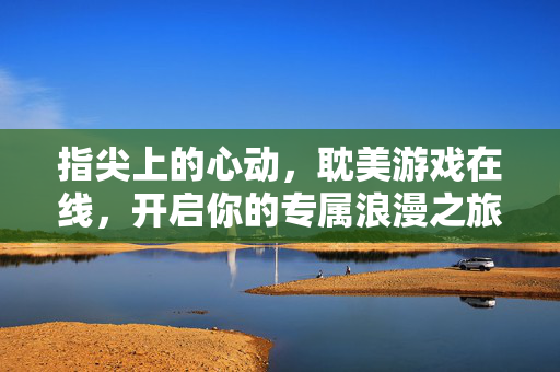 指尖上的心动,耽美游戏在线,开启你的专属浪漫之旅,指尖心动,耽美游戏专属浪漫之旅 指尖上的心动,耽美游戏在线,开启你的专属浪漫之旅,指尖心动,耽美游戏专属浪漫之旅