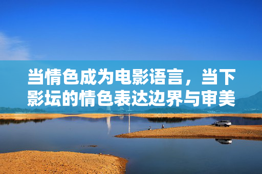 当情色成为电影语言,当下影坛的情色表达边界与审美探索,情色电影语言的边界与审美探索 当情色成为电影语言,当下影坛的情色表达边界与审美探索,情色电影语言的边界与审美探索