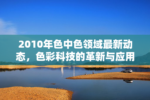 2010年色中色领域最新动态,色彩科技的革新与应用浪潮,2010年色中色领域,色彩科技革新与应用浪潮 2010年色中色领域最新动态,色彩科技的革新与应用浪潮,2010年色中色领域,色彩科技革新与应用浪潮