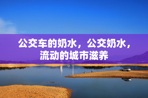 公交车的奶水,公交奶水,流动的城市滋养 公交车的奶水,公交奶水,流动的城市滋养