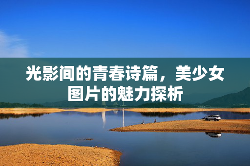 光影间的青春诗篇,美少女图片的魅力探析 光影间的青春诗篇,美少女图片的魅力探析