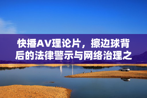 快播AV理论片，擦边球背后的法律警示与网络治理之思，快播擦边球，法律警示与网络治理之思