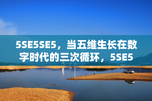 5SE5SE5,当五维生长在数字时代的三次循环,5SE5SE5,数字时代五维生长的三次循环 5SE5SE5,当五维生长在数字时代的三次循环,5SE5SE5,数字时代五维生长的三次循环