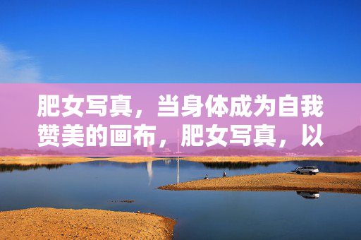 肥女写真,当身体成为自我赞美的画布,肥女写真,以身为画布,赞自我之美 肥女写真,当身体成为自我赞美的画布,肥女写真,以身为画布,赞自我之美