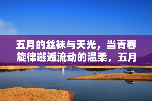 五月的丝袜与天光,当青春旋律邂逅流动的温柔,五月天光,青春柔韵 五月的丝袜与天光,当青春旋律邂逅流动的温柔,五月天光,青春柔韵