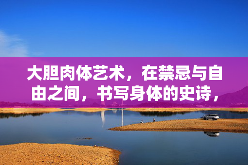 大胆肉体艺术,在禁忌与自由之间,书写身体的史诗,大胆肉体艺术,禁忌与自由间的身体史诗 大胆肉体艺术,在禁忌与自由之间,书写身体的史诗,大胆肉体艺术,禁忌与自由间的身体史诗