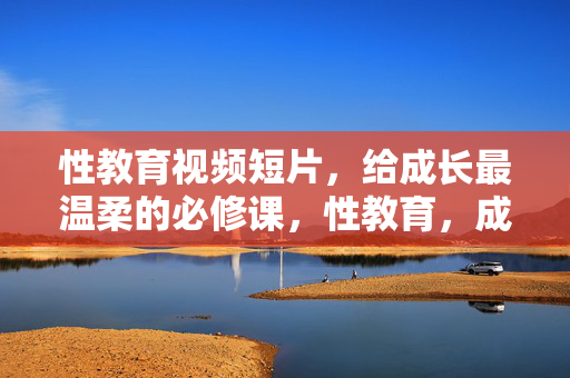 性教育视频短片,给成长最温柔的必修课,性教育,成长路上的温柔必修课 性教育视频短片,给成长最温柔的必修课,性教育,成长路上的温柔必修课