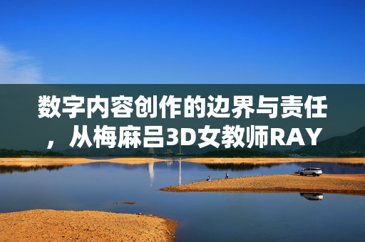 数字内容创作的边界与责任,从梅麻吕3D女教师RAY说起,从梅麻吕3D女教师RAY看数字内容创作的边界与责任 数字内容创作的边界与责任,从梅麻吕3D女教师RAY说起,从梅麻吕3D女教师RAY看数字内容创作的边界与责任