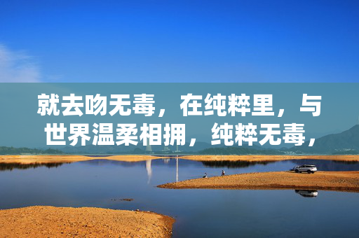 就去吻无毒,在纯粹里,与世界温柔相拥,纯粹无毒,温柔相拥 就去吻无毒,在纯粹里,与世界温柔相拥,纯粹无毒,温柔相拥