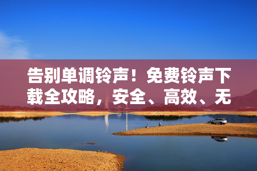 告别单调铃声!免费铃声下载全攻略,安全、高效、无套路 告别单调铃声!免费铃声下载全攻略,安全、高效、无套路