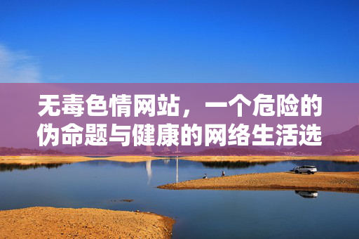 无毒色情网站,一个危险的伪命题与健康的网络生活选择,无毒色情网站,危险的伪命题与健康的网络生活选择 无毒色情网站,一个危险的伪命题与健康的网络生活选择,无毒色情网站,危险的伪命题与健康的网络生活选择