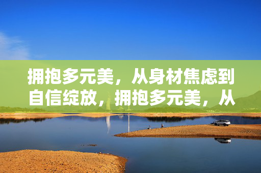 拥抱多元美,从身材焦虑到自信绽放,拥抱多元美,从身材焦虑到自信绽放 拥抱多元美,从身材焦虑到自信绽放,拥抱多元美,从身材焦虑到自信绽放