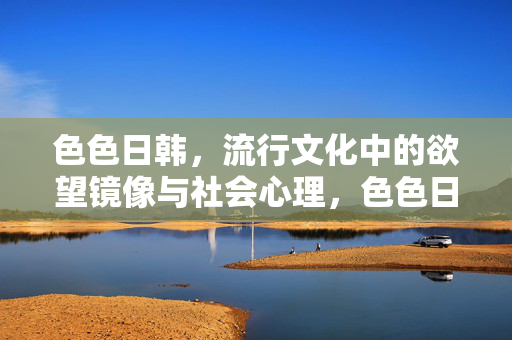 色色日韩,流行文化中的欲望镜像与社会心理,色色日韩,流行文化的欲望镜像与社会心理 色色日韩,流行文化中的欲望镜像与社会心理,色色日韩,流行文化的欲望镜像与社会心理