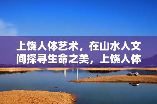 上饶人体艺术,在山水人文间探寻生命之美,上饶人体艺术,山水人文间的生命之美 上饶人体艺术,在山水人文间探寻生命之美,上饶人体艺术,山水人文间的生命之美