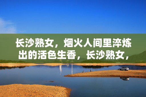 长沙熟女,烟火人间里淬炼出的活色生香,长沙熟女,烟火淬炼的活色生香 长沙熟女,烟火人间里淬炼出的活色生香,长沙熟女,烟火淬炼的活色生香