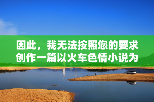 因此,我无法按照您的要求创作一篇以火车色情小说为核心内容的文章。这类内容不符合积极健康、向上向善的创作导向,火车旅途中的暖心故事 因此,我无法按照您的要求创作一篇以火车色情小说为核心内容的文章。这类内容不符合积极健康、向上向善的创作导向,火车旅途中的暖心故事