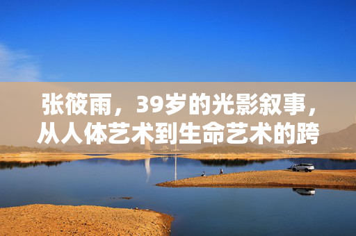 张筱雨,39岁的光影叙事,从人体艺术到生命艺术的跨越,张筱雨,光影叙事,从人体艺术到生命艺术的跨越 张筱雨,39岁的光影叙事,从人体艺术到生命艺术的跨越,张筱雨,光影叙事,从人体艺术到生命艺术的跨越