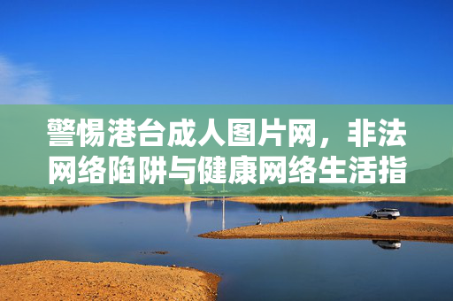 警惕港台成人图片网,非法网络陷阱与健康网络生活指南 警惕港台成人图片网,非法网络陷阱与健康网络生活指南