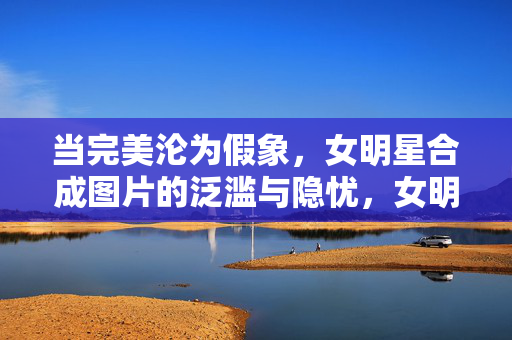 当完美沦为假象,女明星合成图片的泛滥与隐忧,女明星合成图片泛滥,完美假象的隐忧 当完美沦为假象,女明星合成图片的泛滥与隐忧,女明星合成图片泛滥,完美假象的隐忧