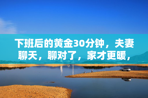 下班后的黄金30分钟,夫妻聊天,聊对了,家才更暖,下班后黄金30分钟,夫妻聊天暖家 下班后的黄金30分钟,夫妻聊天,聊对了,家才更暖,下班后黄金30分钟,夫妻聊天暖家