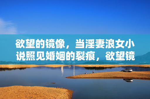 欲望的镜像,当淫妻浪女小说照见婚姻的裂痕,欲望镜像,情欲小说照见的婚姻裂痕 欲望的镜像,当淫妻浪女小说照见婚姻的裂痕,欲望镜像,情欲小说照见的婚姻裂痕