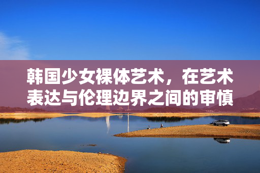 韩国少女裸体艺术,在艺术表达与伦理边界之间的审慎审视,艺术表达与伦理边界之间,韩国少女裸体艺术的审慎审视 韩国少女裸体艺术,在艺术表达与伦理边界之间的审慎审视,艺术表达与伦理边界之间,韩国少女裸体艺术的审慎审视