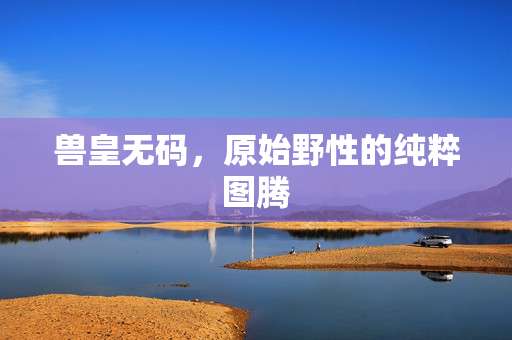 兽皇无码,原始野性的纯粹图腾 兽皇无码,原始野性的纯粹图腾