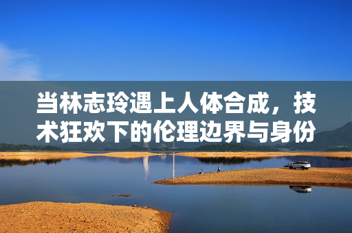 当林志玲遇上人体合成,技术狂欢下的伦理边界与身份追问,林志玲遇上人体合成,技术狂欢下的伦理边界与身份追问 当林志玲遇上人体合成,技术狂欢下的伦理边界与身份追问,林志玲遇上人体合成,技术狂欢下的伦理边界与身份追问