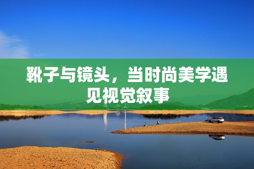 靴子与镜头，当时尚美学遇见视觉叙事