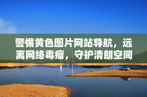 警惕黄色图片网站导航,远离网络毒瘤,守护清朗空间,警惕黄色导航,远离网络毒瘤,守护清朗空间 警惕黄色图片网站导航,远离网络毒瘤,守护清朗空间,警惕黄色导航,远离网络毒瘤,守护清朗空间