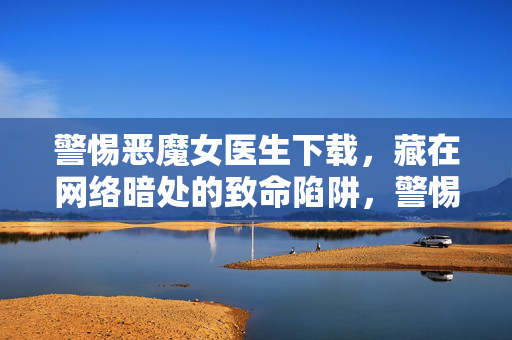 警惕恶魔女医生下载，藏在网络暗处的致命陷阱，警惕恶魔女医生下载，网络暗处的致命陷阱