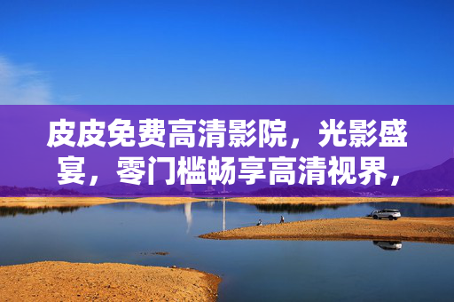 皮皮免费高清影院,光影盛宴,零门槛畅享高清视界,皮皮免费高清影院,零门槛畅享光影高清盛宴 皮皮免费高清影院,光影盛宴,零门槛畅享高清视界,皮皮免费高清影院,零门槛畅享光影高清盛宴